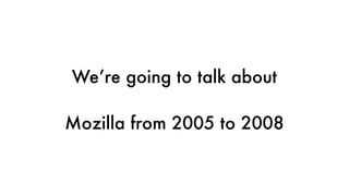 We’re going to talk about
Mozilla from 2005 to 2008
 