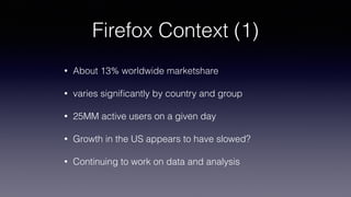 Firefox Context (1)
• About 13% worldwide marketshare
• varies signiﬁcantly by country and group
• 25MM active users on a given day
• Growth in the US appears to have slowed?
• Continuing to work on data and analysis
 
