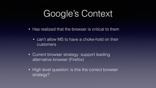 Google’s Context
• Has realized that the browser is critical to them
• can’t allow MS to have a choke-hold on their
customers
• Current browser strategy: support leading
alternative browser (Firefox)
• High level question: is this the correct browser
strategy?
 