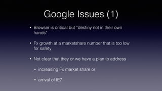 Google Issues (1)
• Browser is critical but “destiny not in their own
hands”
• Fx growth at a marketshare number that is too low
for safety
• Not clear that they or we have a plan to address
• increasing Fx market share or
• arrival of IE7
 