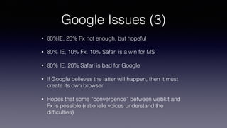Google Issues (3)
• 80%IE, 20% Fx not enough, but hopeful
• 80% IE, 10% Fx. 10% Safari is a win for MS
• 80% IE, 20% Safari is bad for Google
• If Google believes the latter will happen, then it must
create its own browser
• Hopes that some “convergence” between webkit and
Fx is possible (rationale voices understand the
difﬁculties)
 