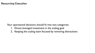 Resourcing Execution
Your operational decisions should ﬁt into two categories:
1. Direct, leveraged investment in the scaling goal
2. Keeping the scaling team focused by removing distractions
 