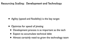 Resourcing Scaling: Development and Technology
• Agility (speed and ﬂexibility) is the key target
• Optimize for speed of pivoting
• Development process is as important as the tech
• Expect to accumulate technical debt
• Almost certainly need to grow the technology team
 