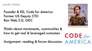 Jennifer Pahlka
Founder & ED, Code for America 
Former US Deputy CTO
Ran Web 2.0, GDC
Thinks about movements, communities &
how to get real & leveraged outcomes
Assignment: reading & forum discussion
 