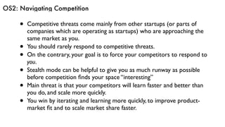 OS2: Navigating Competition
• Competitive threats come mainly from other startups (or parts of
companies which are operating as startups) who are approaching the
same market as you.
• You should rarely respond to competitive threats.
• On the contrary, your goal is to force your competitors to respond to
you.
• Stealth mode can be helpful to give you as much runway as possible
before competition ﬁnds your space “interesting”
• Main threat is that your competitors will learn faster and better than
you do, and scale more quickly.
• You win by iterating and learning more quickly, to improve product-
market ﬁt and to scale market share faster.
 