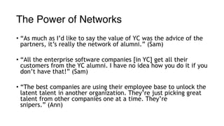 The Power of Networks
• “As much as I’d like to say the value of YC was the advice of the
partners, it’s really the network of alumni.” (Sam)
• “All the enterprise software companies [in YC] get all their
customers from the YC alumni. I have no idea how you do it if you
don’t have that!” (Sam)
• “The best companies are using their employee base to unlock the
latent talent in another organization. They’re just picking great
talent from other companies one at a time. They’re
snipers.” (Ann)
 