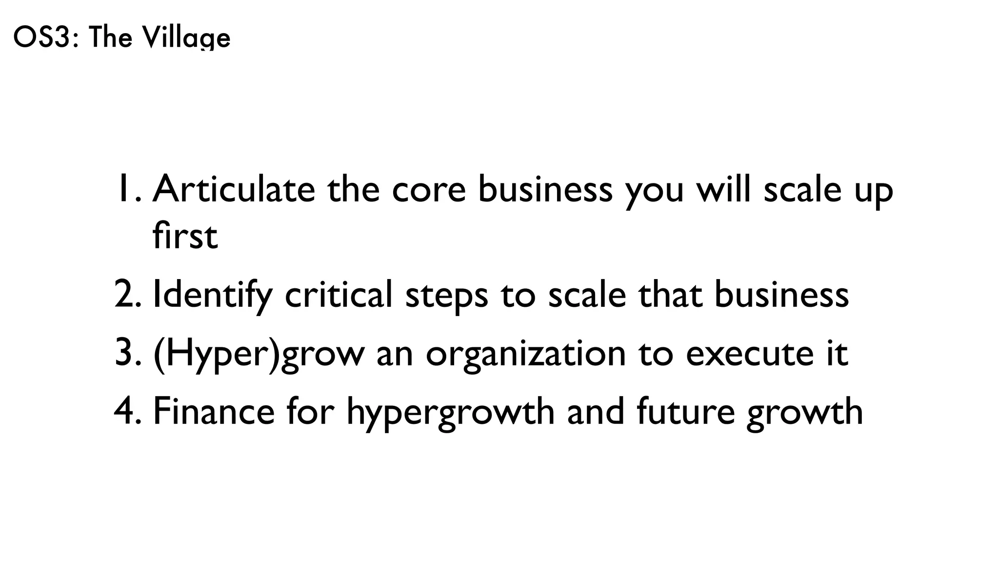 OS3: The Village
1. Articulate the core business you will scale up
ﬁrst
2. Identify critical steps to scale that business
3. (Hyper)grow an organization to execute it
4. Finance for hypergrowth and future growth
 