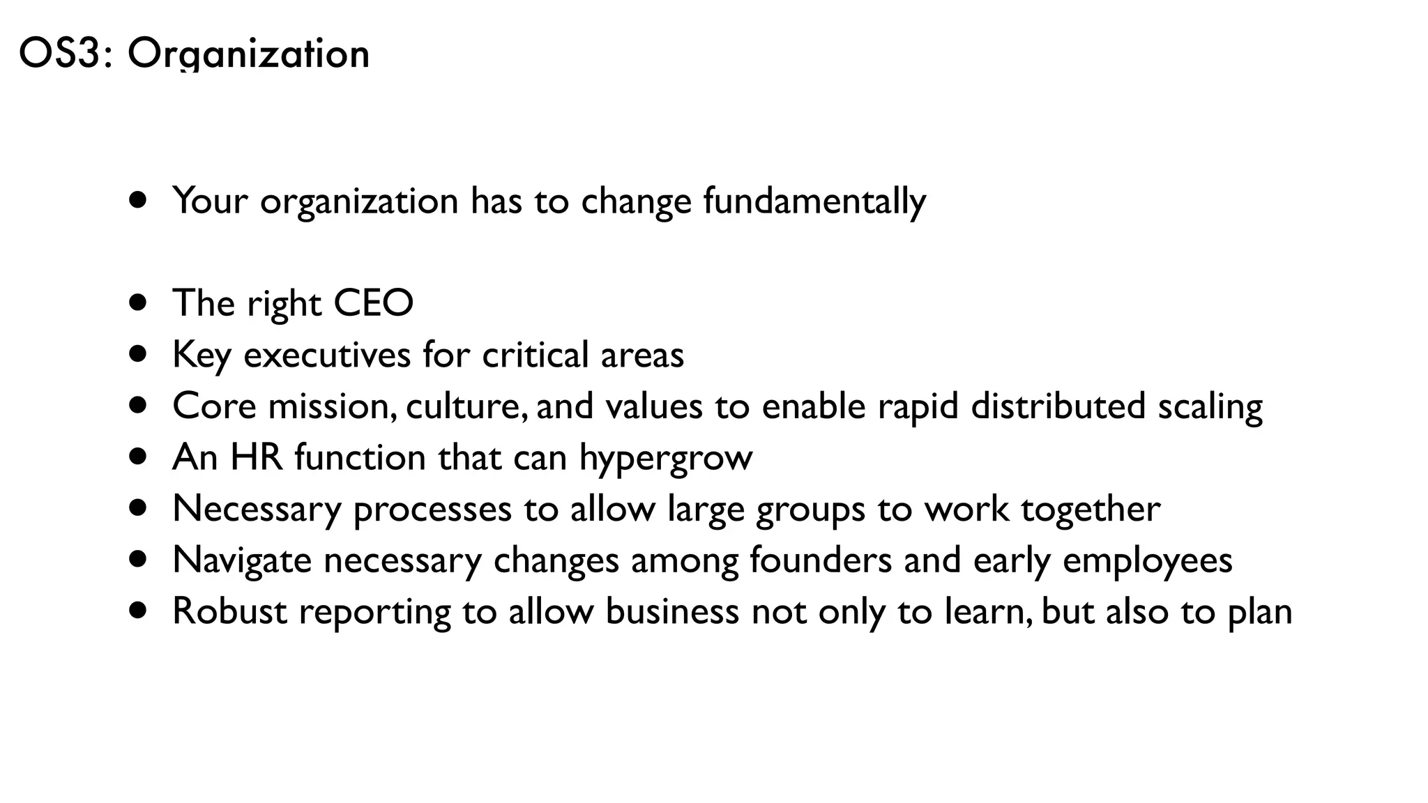 OS3: Organization
• Your organization has to change fundamentally
• The right CEO
• Key executives for critical areas
• Core mission, culture, and values to enable rapid distributed scaling
• An HR function that can hypergrow
• Necessary processes to allow large groups to work together
• Navigate necessary changes among founders and early employees
• Robust reporting to allow business not only to learn, but also to plan
 