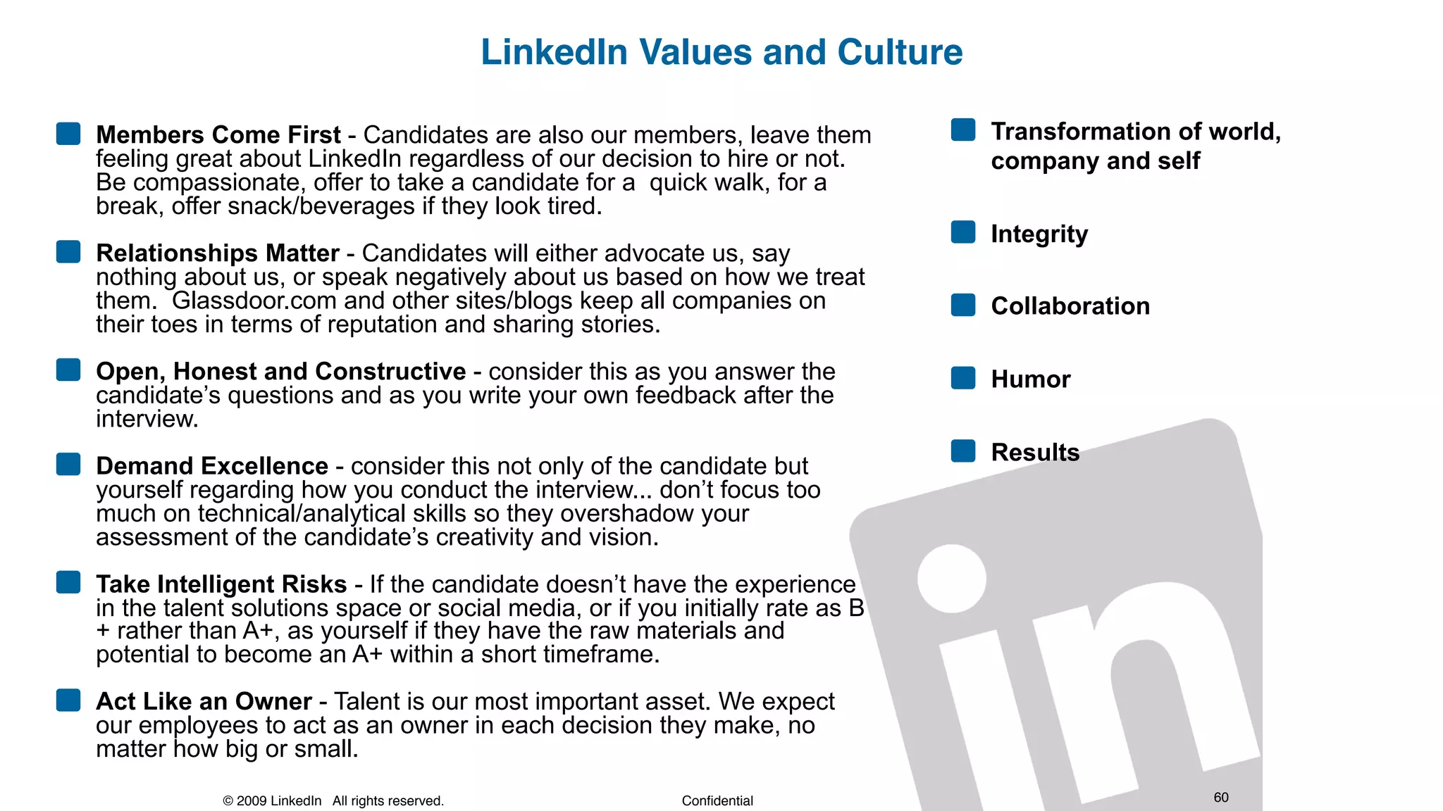 © 2009 LinkedIn All rights reserved. Confidential 60
LinkedIn Values and Culture
Members Come First - Candidates are also our members, leave them
feeling great about LinkedIn regardless of our decision to hire or not.
Be compassionate, offer to take a candidate for a quick walk, for a
break, offer snack/beverages if they look tired.
Relationships Matter - Candidates will either advocate us, say
nothing about us, or speak negatively about us based on how we treat
them. Glassdoor.com and other sites/blogs keep all companies on
their toes in terms of reputation and sharing stories.
Open, Honest and Constructive - consider this as you answer the
candidate’s questions and as you write your own feedback after the
interview.
Demand Excellence - consider this not only of the candidate but
yourself regarding how you conduct the interview... don’t focus too
much on technical/analytical skills so they overshadow your
assessment of the candidate’s creativity and vision.
Take Intelligent Risks - If the candidate doesn’t have the experience
in the talent solutions space or social media, or if you initially rate as B
+ rather than A+, as yourself if they have the raw materials and
potential to become an A+ within a short timeframe.
Act Like an Owner - Talent is our most important asset. We expect
our employees to act as an owner in each decision they make, no
matter how big or small.
Transformation of world,
company and self
Integrity
Collaboration
Humor
Results
 