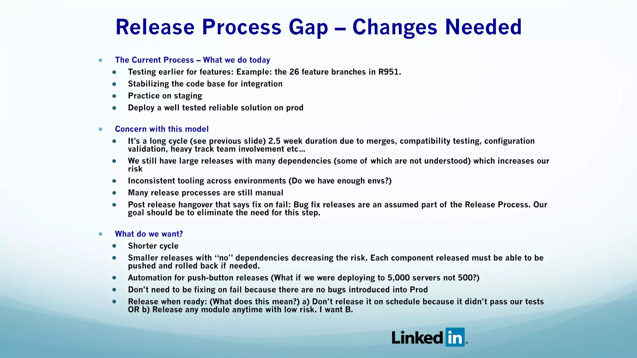 Release Process Gap – Changes Needed 
● The Current Process – What we do today
● Testing earlier for features: Example: the 26 feature branches in R951.
● Stabilizing the code base for integration
● Practice on staging
● Deploy a well tested reliable solution on prod
● Concern with this model
● It’s a long cycle (see previous slide) 2.5 week duration due to merges, compatibility testing, configuration
validation, heavy track team involvement etc…
● We still have large releases with many dependencies (some of which are not understood) which increases our
risk
● Inconsistent tooling across environments (Do we have enough envs?)
● Many release processes are still manual
● Post release hangover that says fix on fail: Bug fix releases are an assumed part of the Release Process. Our
goal should be to eliminate the need for this step.
● What do we want?
● Shorter cycle
● Smaller releases with “no” dependencies decreasing the risk. Each component released must be able to be
pushed and rolled back if needed.
● Automation for push-button releases (What if we were deploying to 5,000 servers not 500?)
● Don’t need to be fixing on fail because there are no bugs introduced into Prod
● Release when ready: (What does this mean?) a) Don’t release it on schedule because it didn’t pass our tests
OR b) Release any module anytime with low risk. I want B.
 