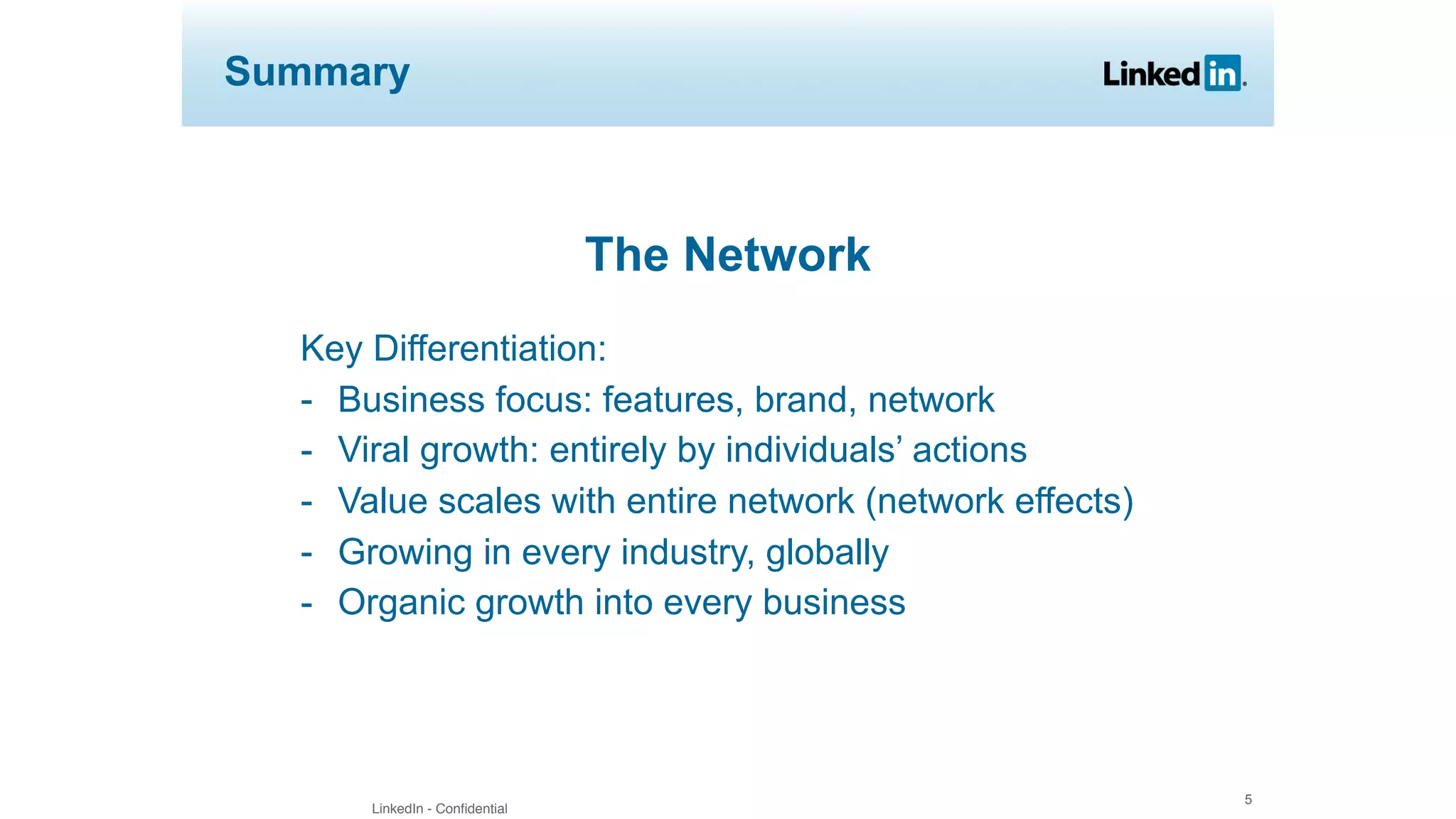 LinkedIn - Confidential
5
Summary
The Network
Key Differentiation:
- Business focus: features, brand, network
- Viral growth: entirely by individuals’ actions
- Value scales with entire network (network effects)
- Growing in every industry, globally
- Organic growth into every business
 