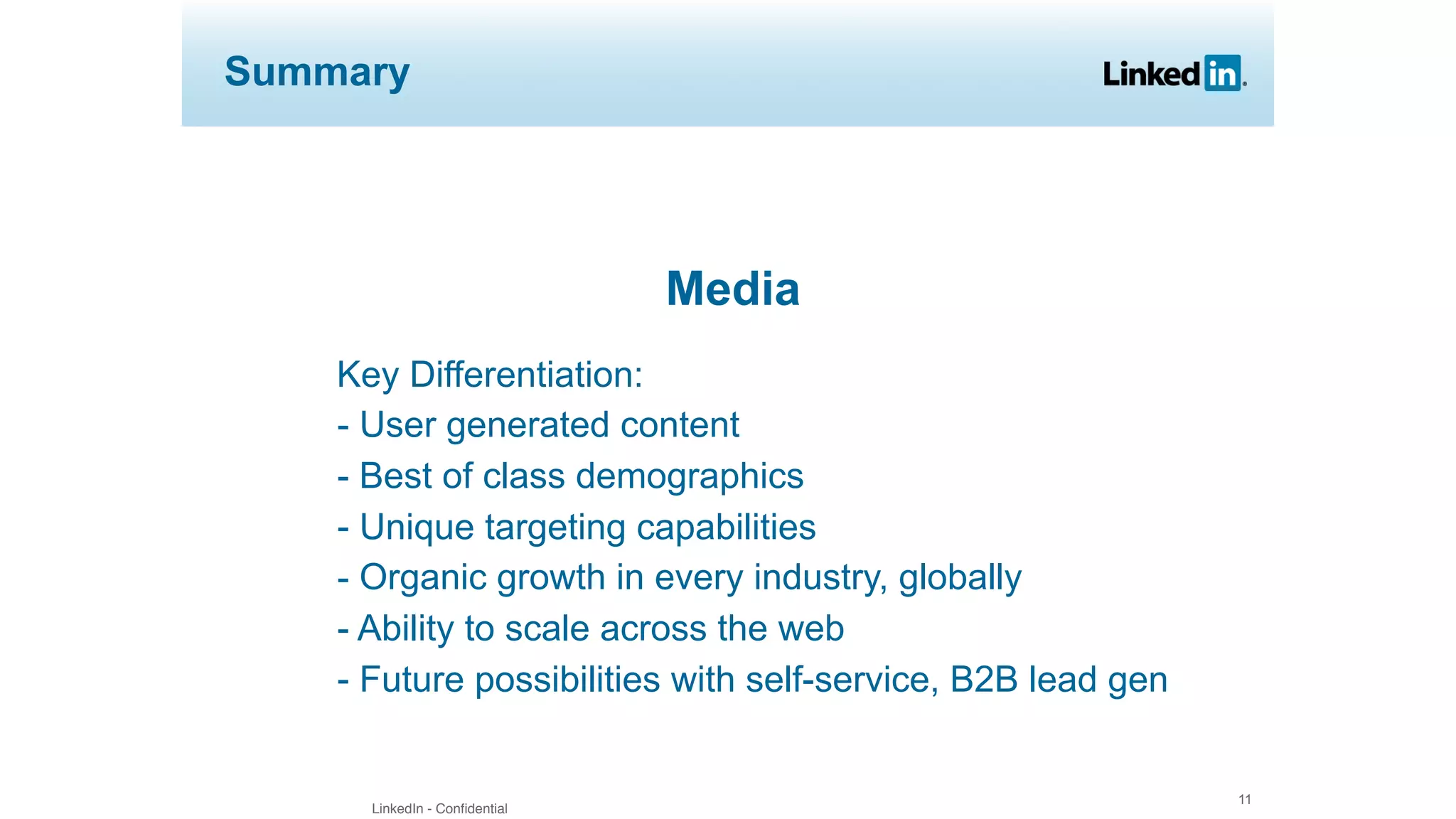 LinkedIn - Confidential
11
Summary
Media
Key Differentiation:
- User generated content
- Best of class demographics
- Unique targeting capabilities
- Organic growth in every industry, globally
- Ability to scale across the web
- Future possibilities with self-service, B2B lead gen
 
