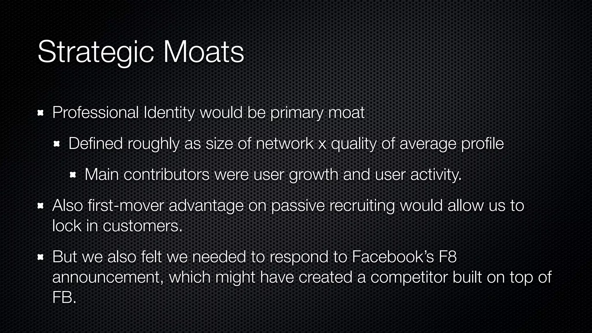 Strategic Moats
Professional Identity would be primary moat
Deﬁned roughly as size of network x quality of average proﬁle
Main contributors were user growth and user activity.
Also ﬁrst-mover advantage on passive recruiting would allow us to
lock in customers.
But we also felt we needed to respond to Facebook’s F8
announcement, which might have created a competitor built on top of
FB.
 