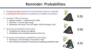 Reminder: Probabilities
§ A random variable represents an event whose outcome is unknown
§ A probability distribution is an assignment of weights to outcomes
§ Example: Traffic on freeway
§ Random variable: T = whether there’s traffic
§ Outcomes: T in {none, light, heavy}
§ Distribution: P(T=none) = 0.25, P(T=light) = 0.50, P(T=heavy) = 0.25
§ Some laws of probability (more later):
§ Probabilities are always non-negative
§ Probabilities over all possible outcomes sum to one
§ As we get more evidence, probabilities may change:
§ P(T=heavy) = 0.25, P(T=heavy | Hour=8am) = 0.60
§ We’ll talk about methods for reasoning and updating probabilities later
0.25
0.50
0.25
 