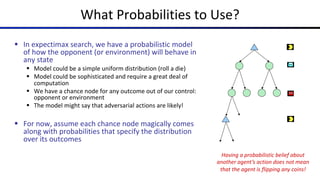 § In expectimax search, we have a probabilistic model
of how the opponent (or environment) will behave in
any state
§ Model could be a simple uniform distribution (roll a die)
§ Model could be sophisticated and require a great deal of
computation
§ We have a chance node for any outcome out of our control:
opponent or environment
§ The model might say that adversarial actions are likely!
§ For now, assume each chance node magically comes
along with probabilities that specify the distribution
over its outcomes
What Probabilities to Use?
Having a probabilistic belief about
another agent’s action does not mean
that the agent is flipping any coins!
 
