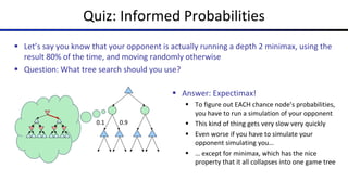 Quiz: Informed Probabilities
§ Let’s say you know that your opponent is actually running a depth 2 minimax, using the
result 80% of the time, and moving randomly otherwise
§ Question: What tree search should you use?
0.1 0.9
§ Answer: Expectimax!
§ To figure out EACH chance node’s probabilities,
you have to run a simulation of your opponent
§ This kind of thing gets very slow very quickly
§ Even worse if you have to simulate your
opponent simulating you…
§ … except for minimax, which has the nice
property that it all collapses into one game tree
 
