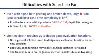 Difficulties with Search so Far
§ Even with alpha-beta pruning and limited depth, large b is an
issue (recall best-case time complexity is bm/2)
§ Possible for chess: with alpha-beta, 35(8/2) =~ 1M; depth 8 is quite good
§ Difficult for Go: 300(8/2) =~ 8 billion
§ Limiting depth requires us to design good evaluation functions
§ Not a general solution: need to design new evaluation function for each
new problem
§ Bad evaluation function may make solutions inefficient or biased
§ The trend in AI is to prefer general methods and less human tweaking
 