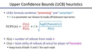 Upper Confidence Bounds (UCB) heuristics
§ UCB1 formula combines “promising” and “uncertain”:
§ C is a parameter we choose to trade off between two terms
§ N(n) = number of rollouts from node n
§ U(n) = total utility of rollouts (# wins) for player of Parent(n)
§ Keep track of both N and U for each node
𝑈𝐶𝐵1 𝑛 =
𝑈(𝑛)
𝑁(𝑛)
+ 𝐶×
log𝑁(Parent 𝑛 )
𝑁(𝑛)
 