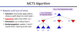 MCTS Algorithm
§ Repeat until out of time:
§ Selection: recursively apply UCB to
choose a path down to a leaf node n
§ Expansion: add a new child c to n
§ Simulation: run a rollout from c
§ Backpropagation: update U and N
counts from c back up to the root
6/8
2/6 0/1 0/1
0/1
2/3 2/2
N(n) = # of rollouts from node
U(n) = # of wins
for opposite player
n
c
 