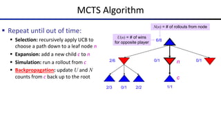 MCTS Algorithm
§ Repeat until out of time:
§ Selection: recursively apply UCB to
choose a path down to a leaf node n
§ Expansion: add a new child c to n
§ Simulation: run a rollout from c
§ Backpropagation: update U and N
counts from c back up to the root
6/8
2/6 0/1 0/1
0/1
2/3 2/2
N(n) = # of rollouts from node
U(n) = # of wins
for opposite player
n
c
1/1
 
