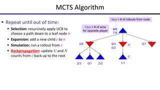 MCTS Algorithm
§ Repeat until out of time:
§ Selection: recursively apply UCB to
choose a path down to a leaf node n
§ Expansion: add a new child c to n
§ Simulation: run a rollout from c
§ Backpropagation: update U and N
counts from c back up to the root
6/8
2/6 0/1 0/1
0/1
2/3 2/2
N(n) = # of rollouts from node
U(n) = # of wins
for opposite player
n
c
1/1
0/2
7/9
 