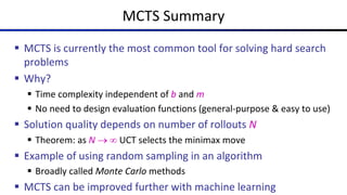 MCTS Summary
§ MCTS is currently the most common tool for solving hard search
problems
§ Why?
§ Time complexity independent of b and m
§ No need to design evaluation functions (general-purpose & easy to use)
§ Solution quality depends on number of rollouts N
§ Theorem: as N ® ¥ UCT selects the minimax move
§ Example of using random sampling in an algorithm
§ Broadly called Monte Carlo methods
§ MCTS can be improved further with machine learning
 