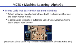 MCTS + Machine Learning: AlphaGo
§ Monte Carlo Tree Search with additions including:
§ Rollout policy is a neural network trained with reinforcement learning
and expert human moves
§ In combination with rollout outcomes, use a trained value function to
better predict node’s utility
[Mastering the game of Go with deep neural networks and tree search. Silver et al. Nature. 2016]
 