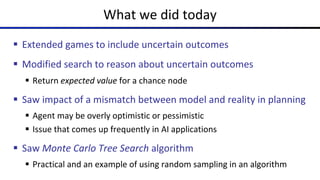 What we did today
§ Extended games to include uncertain outcomes
§ Modified search to reason about uncertain outcomes
§ Return expected value for a chance node
§ Saw impact of a mismatch between model and reality in planning
§ Agent may be overly optimistic or pessimistic
§ Issue that comes up frequently in AI applications
§ Saw Monte Carlo Tree Search algorithm
§ Practical and an example of using random sampling in an algorithm
 
