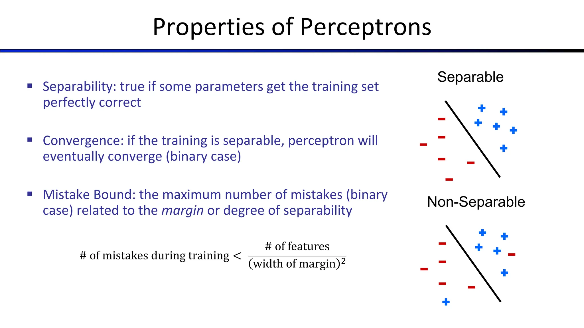 Properties of Perceptrons
§ Separability: true if some parameters get the training set
perfectly correct
§ Convergence: if the training is separable, perceptron will
eventually converge (binary case)
§ Mistake Bound: the maximum number of mistakes (binary
case) related to the margin or degree of separability
Separable
Non-Separable
# of mistakes during training <
# of features
width of margin !
 