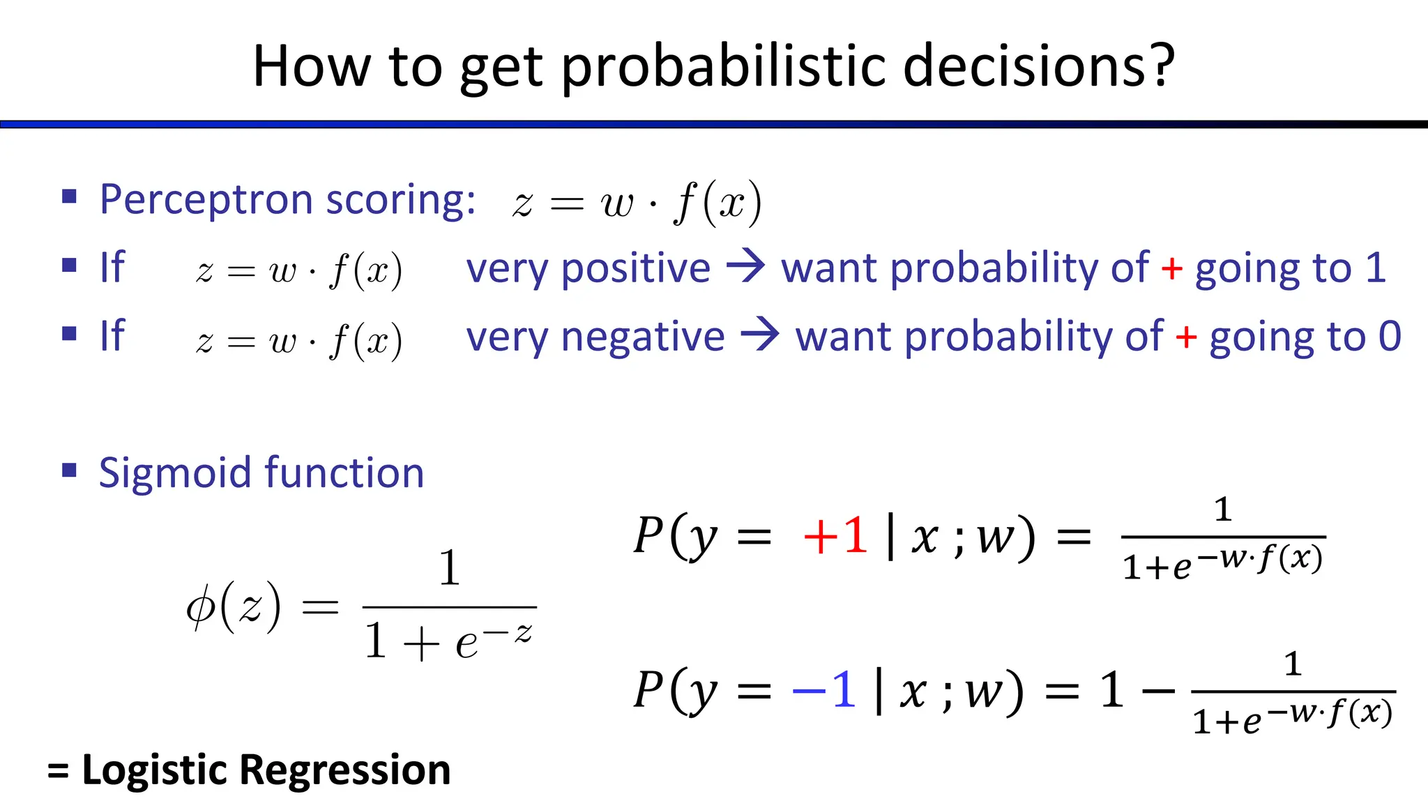 How to get probabilistic decisions?
§ Perceptron scoring:
§ If very positive à want probability of + going to 1
§ If very negative à want probability of + going to 0
§ Sigmoid function
z = w · f(x)
z = w · f(x)
z = w · f(x)
(z) =
1
1 + e z
= Logistic Regression
𝑃 𝑦 = +1 𝑥 ; 𝑤) =
!
!"#!"⋅$(&)
𝑃 𝑦 = −1 𝑥 ; 𝑤) = 1 −
!
!"#!"⋅$(&)
 
