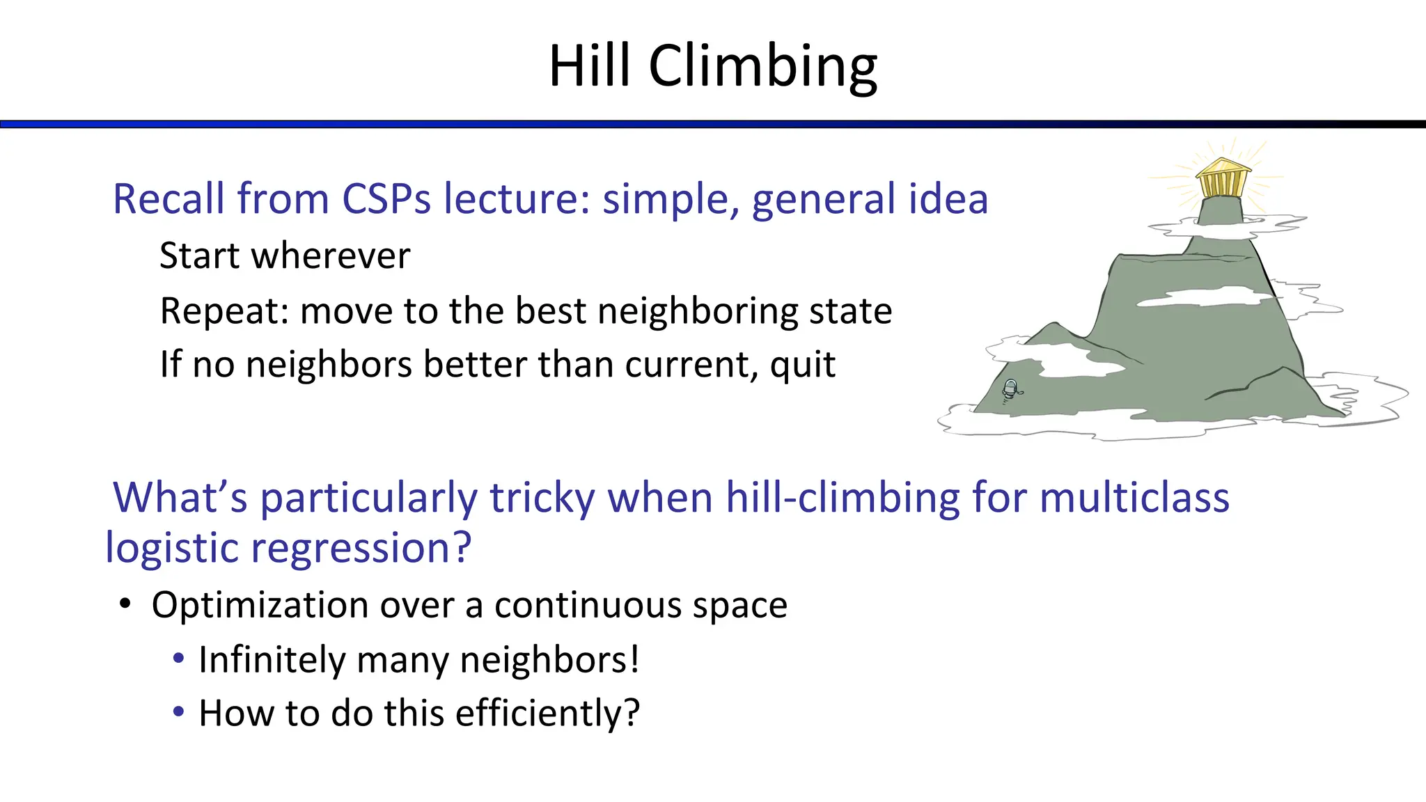 Hill Climbing
Recall from CSPs lecture: simple, general idea
Start wherever
Repeat: move to the best neighboring state
If no neighbors better than current, quit
What’s particularly tricky when hill-climbing for multiclass
logistic regression?
• Optimization over a continuous space
• Infinitely many neighbors!
• How to do this efficiently?
 