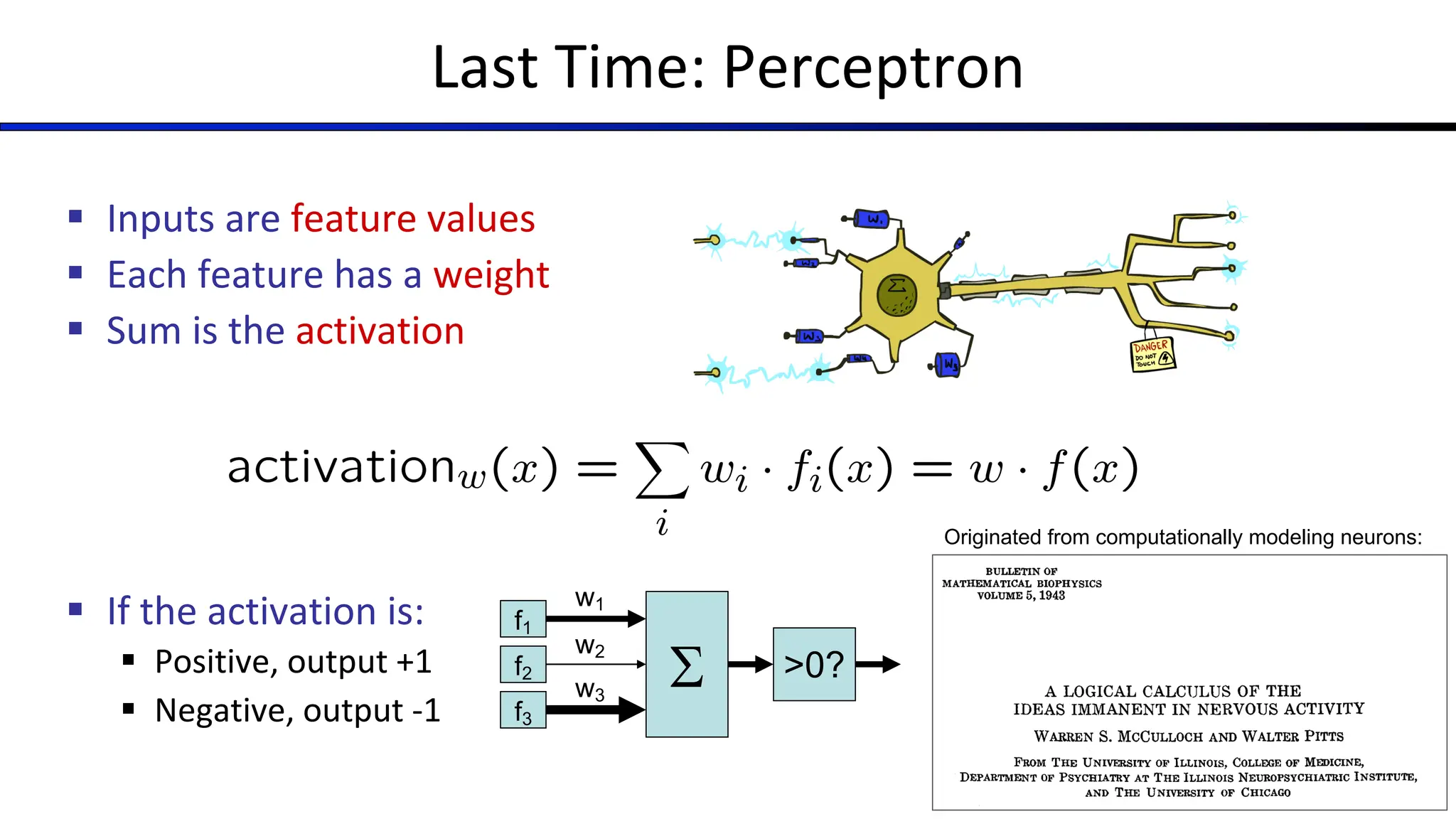 Last Time: Perceptron
§ Inputs are feature values
§ Each feature has a weight
§ Sum is the activation
§ If the activation is:
§ Positive, output +1
§ Negative, output -1
S
f1
f2
f3
w1
w2
w3
>0?
Originated from computationally modeling neurons:
 