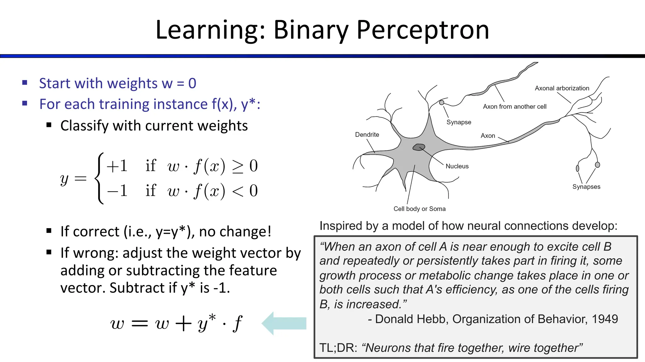 ???
Learning: Binary Perceptron
§ Start with weights w = 0
§ For each training instance f(x), y*:
§ Classify with current weights
§ If correct (i.e., y=y*), no change!
§ If wrong: adjust the weight vector by
adding or subtracting the feature
vector. Subtract if y* is -1.
“When an axon of cell A is near enough to excite cell B
and repeatedly or persistently takes part in firing it, some
growth process or metabolic change takes place in one or
both cells such that A's efficiency, as one of the cells firing
B, is increased.”
- Donald Hebb, Organization of Behavior, 1949
TL;DR: “Neurons that fire together, wire together”
Inspired by a model of how neural connections develop:
 