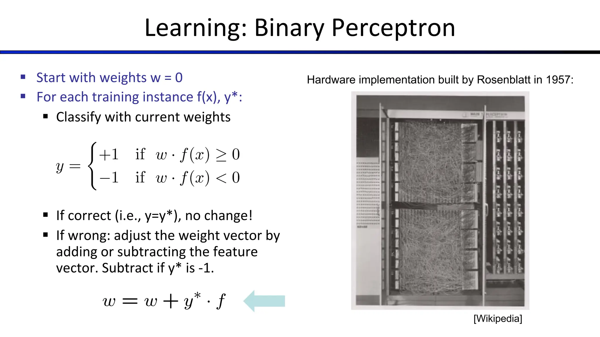 Learning: Binary Perceptron
§ Start with weights w = 0
§ For each training instance f(x), y*:
§ Classify with current weights
§ If correct (i.e., y=y*), no change!
§ If wrong: adjust the weight vector by
adding or subtracting the feature
vector. Subtract if y* is -1.
Hardware implementation built by Rosenblatt in 1957:
[Wikipedia]
 