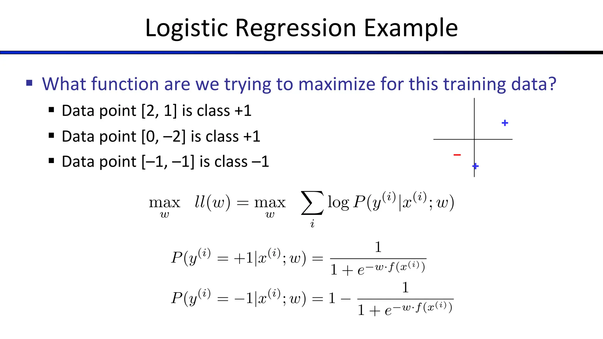 Logistic Regression Example
§ What function are we trying to maximize for this training data?
§ Data point [2, 1] is class +1
§ Data point [0, –2] is class +1
§ Data point [–1, –1] is class –1
max
w
ll(w) = max
w
X
i
log P(y(i)
|x(i)
; w)
P(y(i)
= +1|x(i)
; w) =
1
1 + e w·f(x(i))
P(y(i)
= 1|x(i)
; w) = 1
1
1 + e w·f(x(i))
+
–
+
 