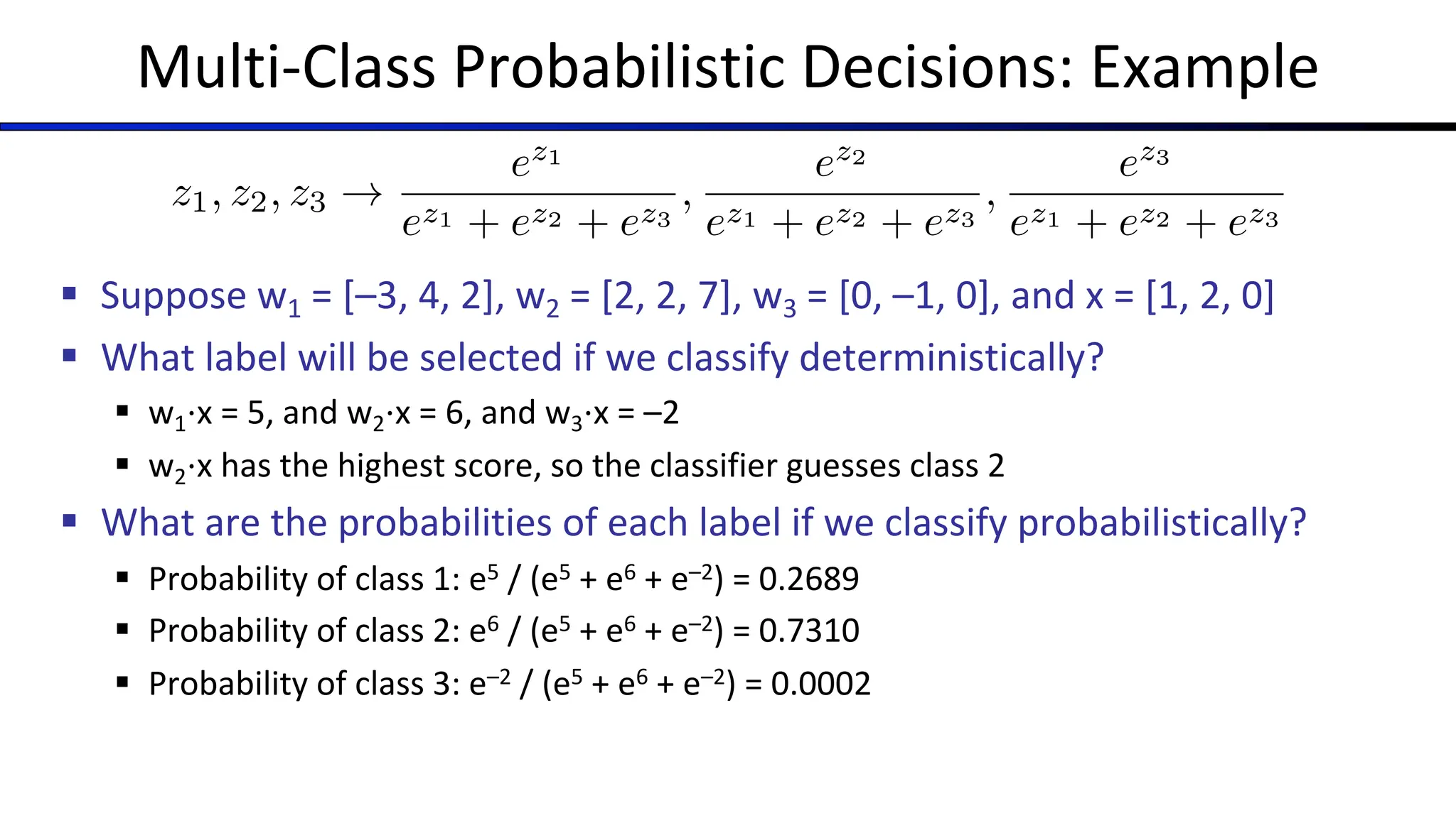 Multi-Class Probabilistic Decisions: Example
§ Suppose w1 = [–3, 4, 2], w2 = [2, 2, 7], w3 = [0, –1, 0], and x = [1, 2, 0]
§ What label will be selected if we classify deterministically?
§ w1⋅x = 5, and w2⋅x = 6, and w3⋅x = –2
§ w2⋅x has the highest score, so the classifier guesses class 2
§ What are the probabilities of each label if we classify probabilistically?
§ Probability of class 1: e5 / (e5 + e6 + e–2) = 0.2689
§ Probability of class 2: e6 / (e5 + e6 + e–2) = 0.7310
§ Probability of class 3: e–2 / (e5 + e6 + e–2) = 0.0002
z1, z2, z3 !
ez1
ez1 + ez2 + ez3
,
ez2
ez1 + ez2 + ez3
,
ez3
ez1 + ez2 + ez3
 