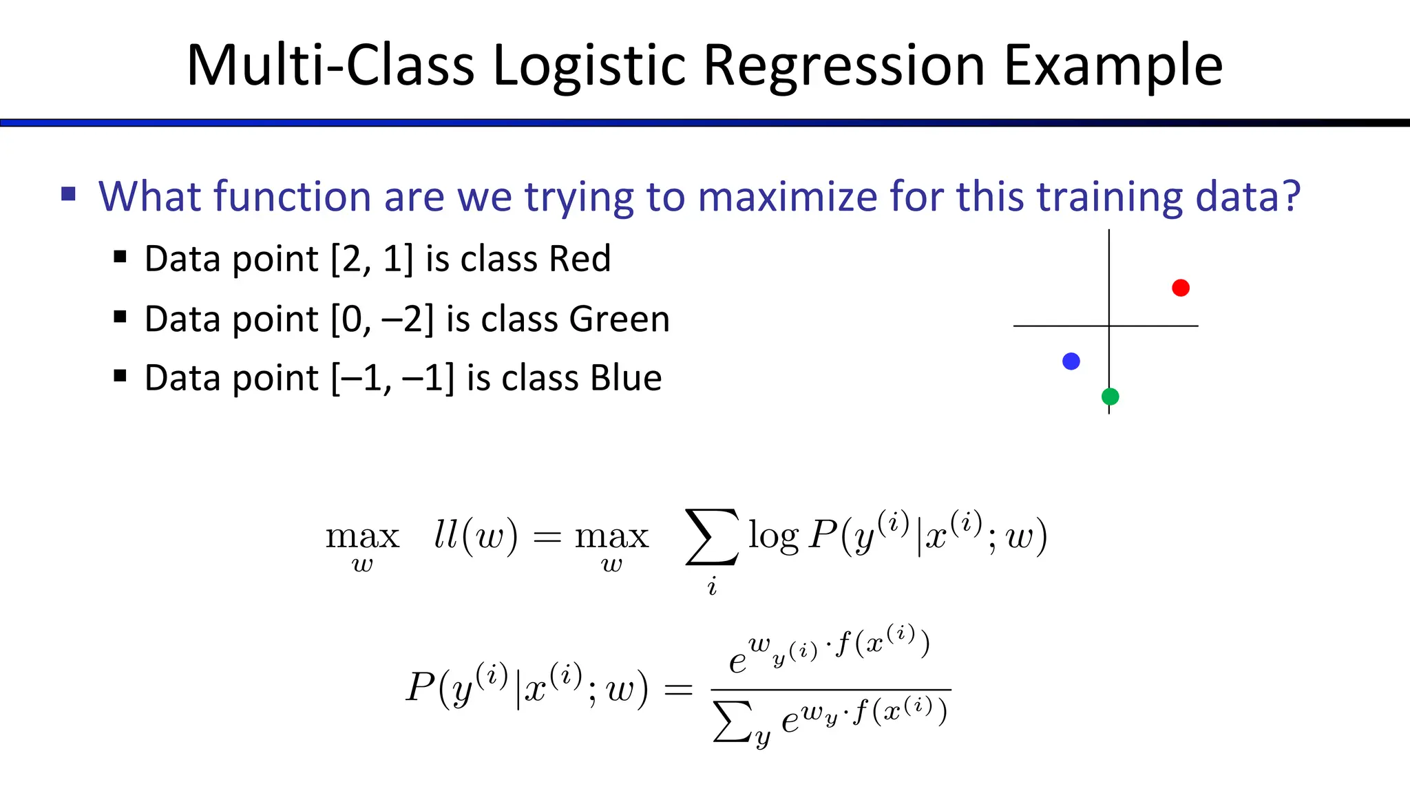 Multi-Class Logistic Regression Example
§ What function are we trying to maximize for this training data?
§ Data point [2, 1] is class Red
§ Data point [0, –2] is class Green
§ Data point [–1, –1] is class Blue
max
w
ll(w) = max
w
X
i
log P(y(i)
|x(i)
; w)
P(y(i)
|x(i)
; w) =
e
wy(i) ·f(x(i)
)
P
y ewy·f(x(i))
 