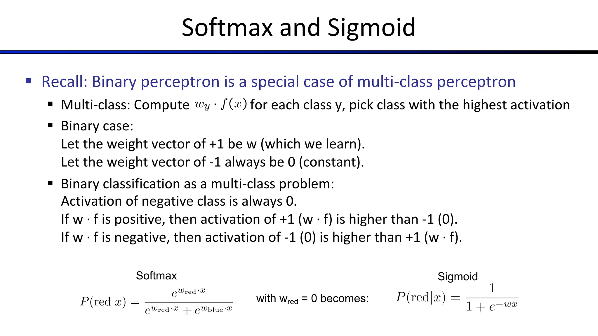 Softmax and Sigmoid
§ Recall: Binary perceptron is a special case of multi-class perceptron
§ Multi-class: Compute for each class y, pick class with the highest activation
§ Binary case:
Let the weight vector of +1 be w (which we learn).
Let the weight vector of -1 always be 0 (constant).
§ Binary classification as a multi-class problem:
Activation of negative class is always 0.
If w · f is positive, then activation of +1 (w · f) is higher than -1 (0).
If w · f is negative, then activation of -1 (0) is higher than +1 (w · f).
Softmax
with wred = 0 becomes:
Sigmoid
 