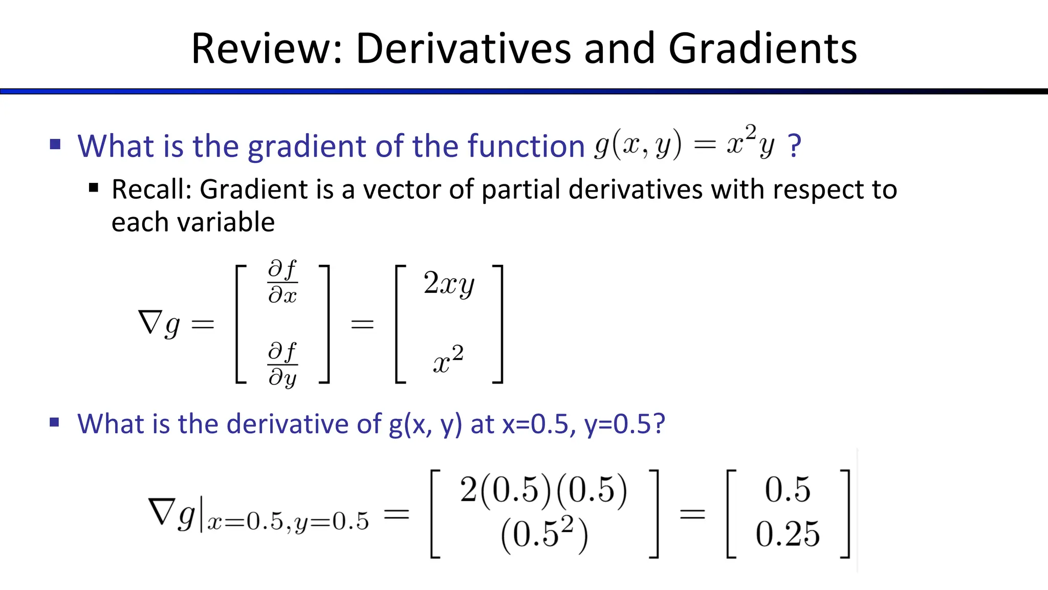 Review: Derivatives and Gradients
§ What is the gradient of the function ?
§ Recall: Gradient is a vector of partial derivatives with respect to
each variable
§ What is the derivative of g(x, y) at x=0.5, y=0.5?
 