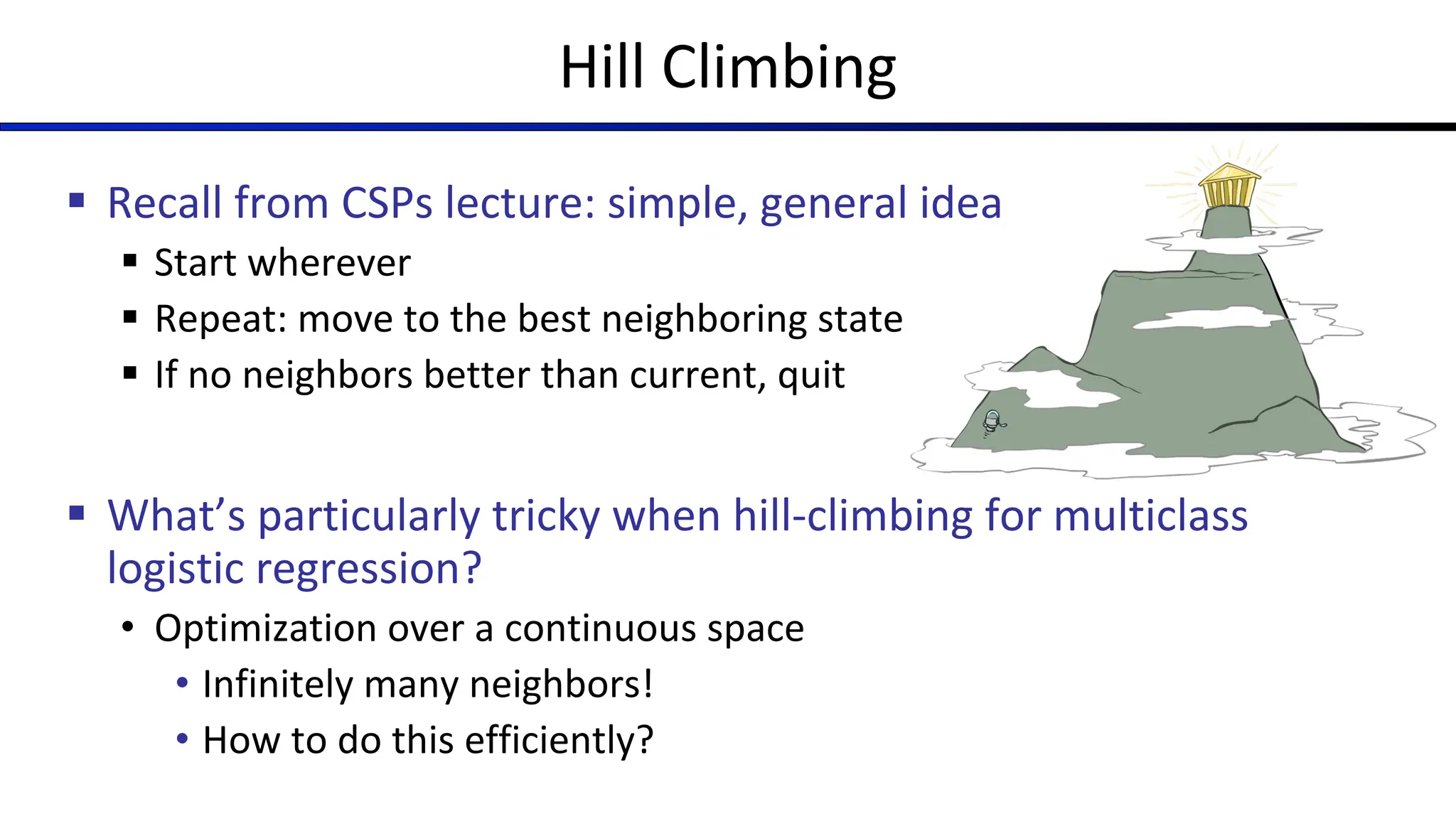 Hill Climbing
§ Recall from CSPs lecture: simple, general idea
§ Start wherever
§ Repeat: move to the best neighboring state
§ If no neighbors better than current, quit
§ What’s particularly tricky when hill-climbing for multiclass
logistic regression?
• Optimization over a continuous space
• Infinitely many neighbors!
• How to do this efficiently?
 