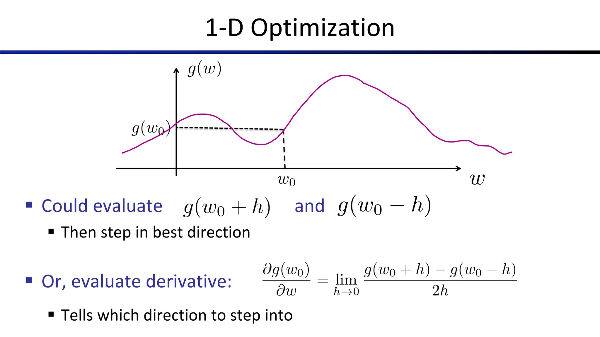 1-D Optimization
§ Could evaluate and
§ Then step in best direction
§ Or, evaluate derivative:
§ Tells which direction to step into
w
g(w)
w0
g(w0)
g(w0 + h) g(w0 h)
@g(w0)
@w
= lim
h!0
g(w0 + h) g(w0 h)
2h
 