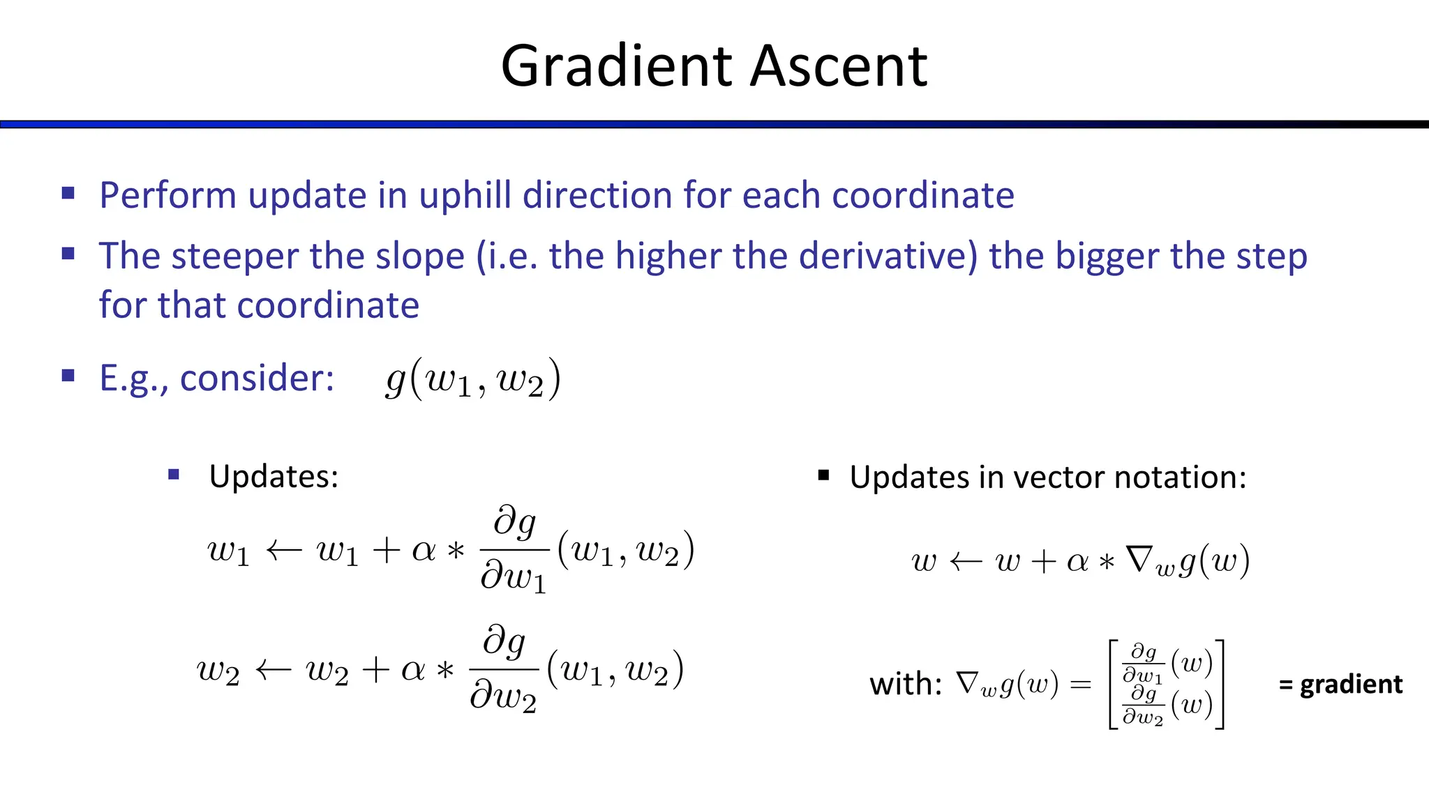 Gradient Ascent
§ Perform update in uphill direction for each coordinate
§ The steeper the slope (i.e. the higher the derivative) the bigger the step
for that coordinate
§ E.g., consider:
§ Updates:
g(w1, w2)
w2 w2 + ↵ ⇤
@g
@w2
(w1, w2)
w1 w1 + ↵ ⇤
@g
@w1
(w1, w2)
§ Updates in vector notation:
with:
w w + ↵ ⇤ rwg(w)
rwg(w) =
"
@g
@w1
(w)
@g
@w2
(w)
#
= gradient
 
