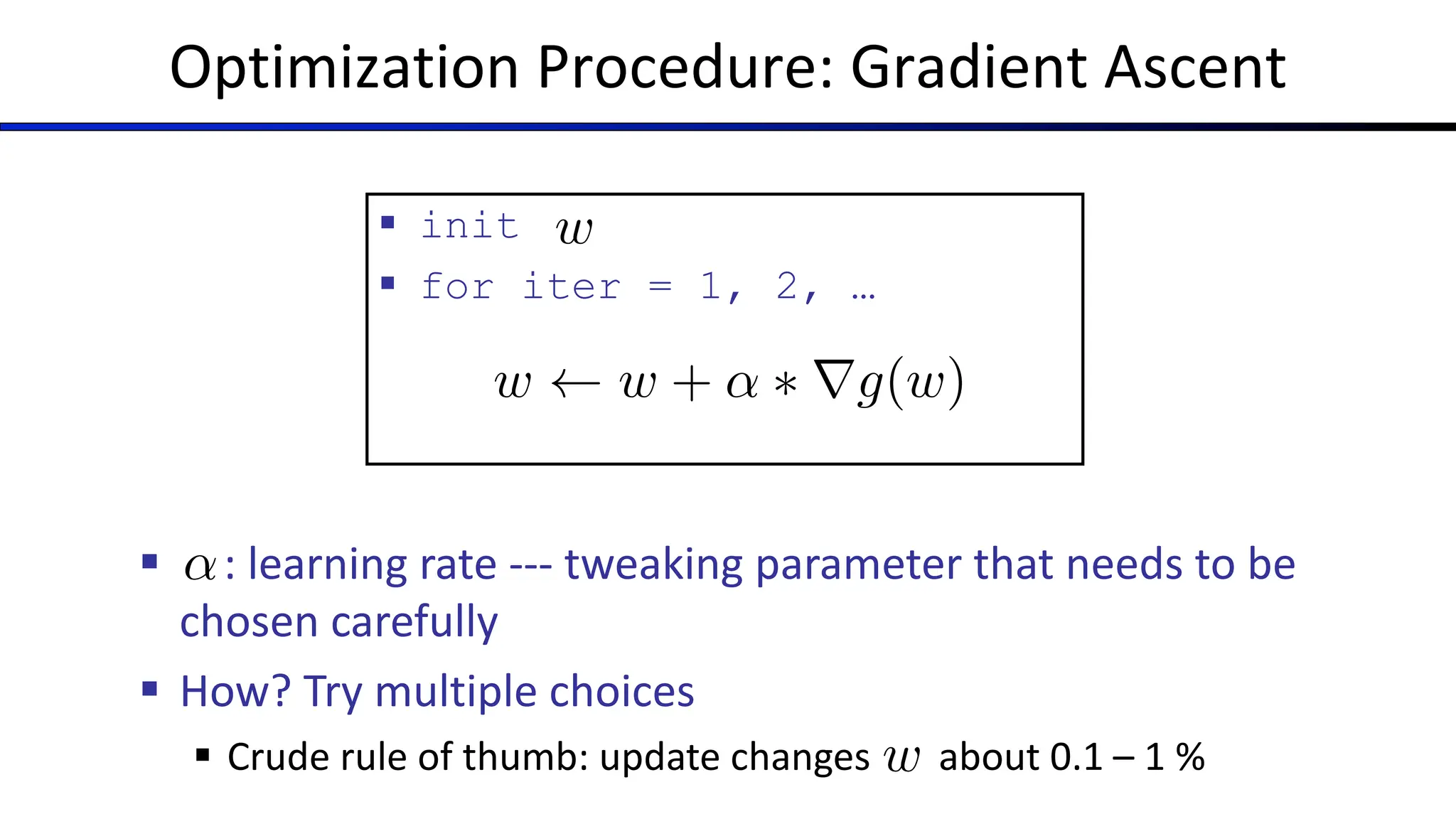 Optimization Procedure: Gradient Ascent
§ init
§ for iter = 1, 2, …
w
§ : learning rate --- tweaking parameter that needs to be
chosen carefully
§ How? Try multiple choices
§ Crude rule of thumb: update changes about 0.1 – 1 %
↵
w
w w + ↵ ⇤ rg(w)
 