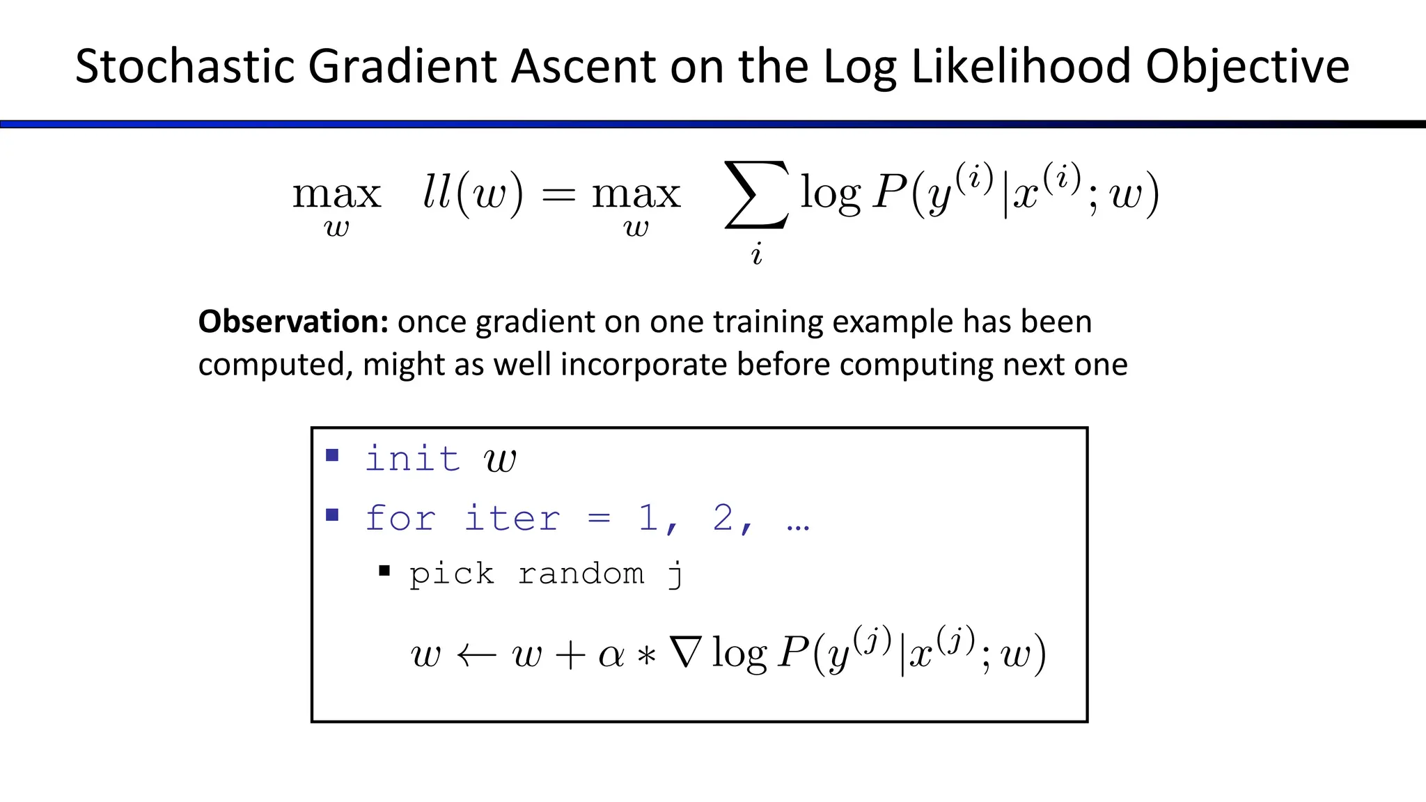 Stochastic Gradient Ascent on the Log Likelihood Objective
max
w
ll(w) = max
w
X
i
log P(y(i)
|x(i)
; w)
§ init
§ for iter = 1, 2, …
§ pick random j
w
w w + ↵ ⇤ r log P(y(j)
|x(j)
; w)
Observation: once gradient on one training example has been
computed, might as well incorporate before computing next one
 