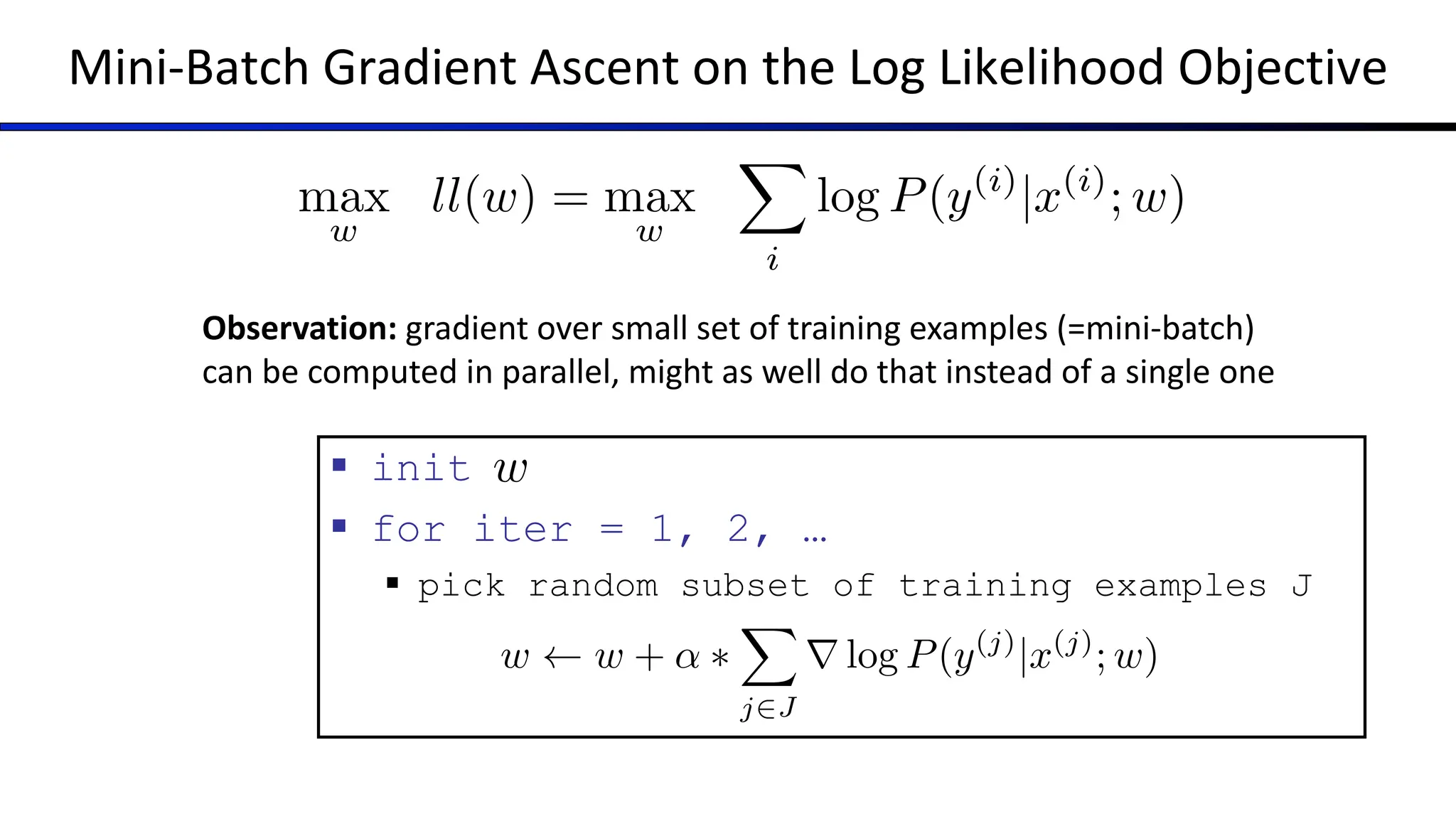 Mini-Batch Gradient Ascent on the Log Likelihood Objective
max
w
ll(w) = max
w
X
i
log P(y(i)
|x(i)
; w)
§ init
§ for iter = 1, 2, …
§ pick random subset of training examples J
w
Observation: gradient over small set of training examples (=mini-batch)
can be computed in parallel, might as well do that instead of a single one
w w + ↵ ⇤
X
j2J
r log P(y(j)
|x(j)
; w)
 