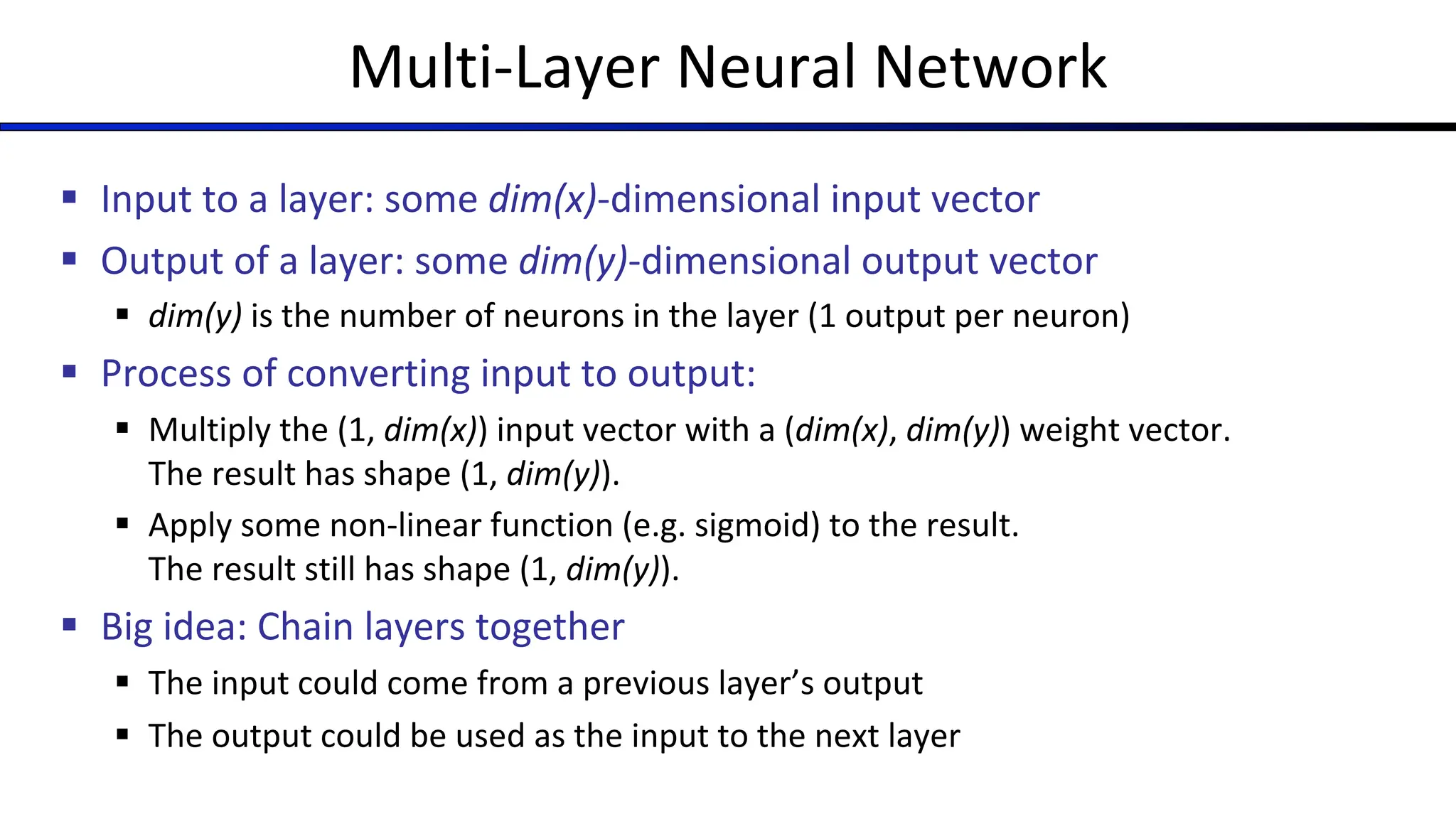 Multi-Layer Neural Network
§ Input to a layer: some dim(x)-dimensional input vector
§ Output of a layer: some dim(y)-dimensional output vector
§ dim(y) is the number of neurons in the layer (1 output per neuron)
§ Process of converting input to output:
§ Multiply the (1, dim(x)) input vector with a (dim(x), dim(y)) weight vector.
The result has shape (1, dim(y)).
§ Apply some non-linear function (e.g. sigmoid) to the result.
The result still has shape (1, dim(y)).
§ Big idea: Chain layers together
§ The input could come from a previous layer’s output
§ The output could be used as the input to the next layer
 