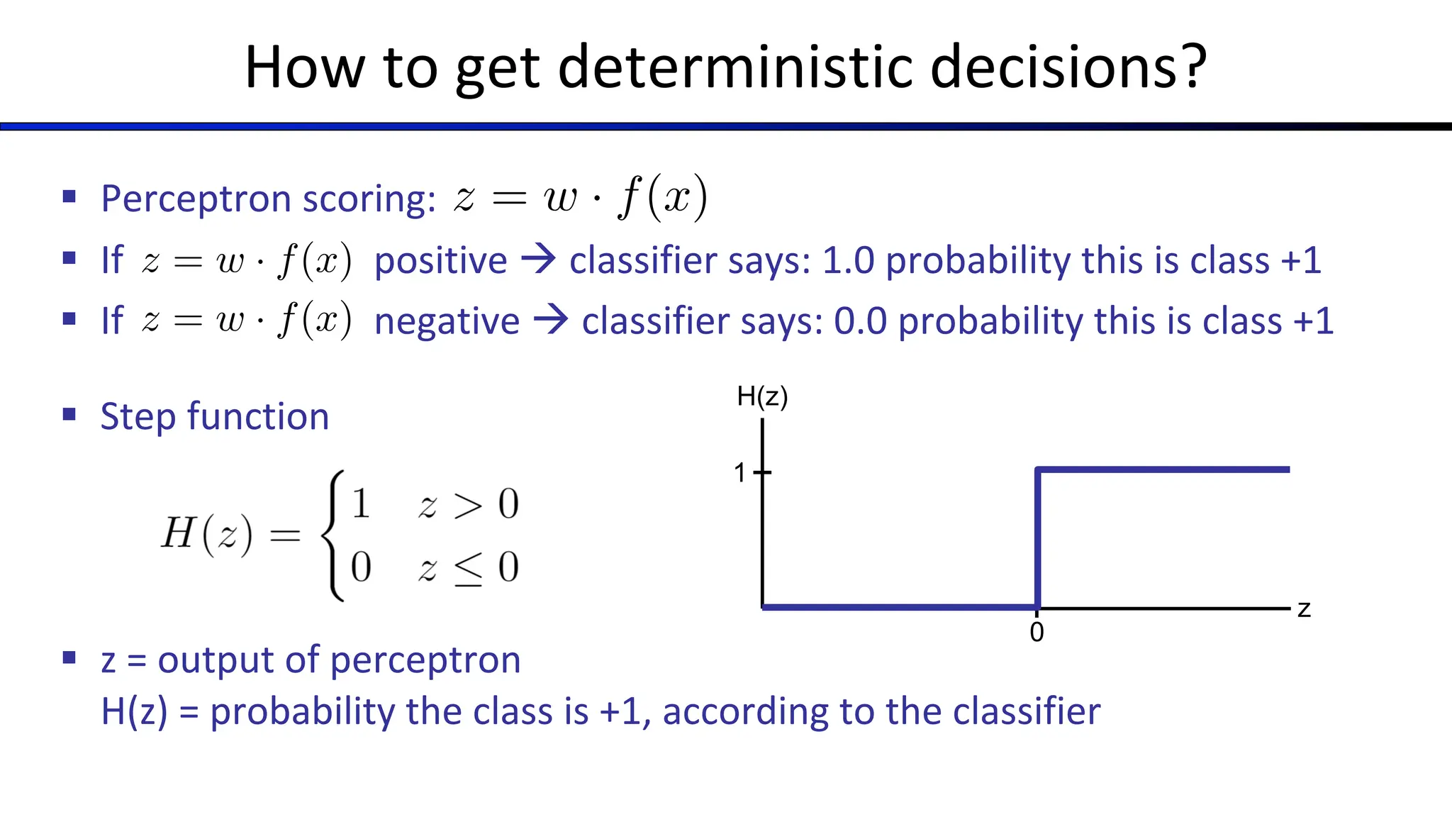 How to get deterministic decisions?
§ Perceptron scoring:
§ If positive à classifier says: 1.0 probability this is class +1
§ If negative à classifier says: 0.0 probability this is class +1
§ Step function
§ z = output of perceptron
H(z) = probability the class is +1, according to the classifier
z = w · f(x)
z = w · f(x)
z = w · f(x)
0
1
H(z)
z
 