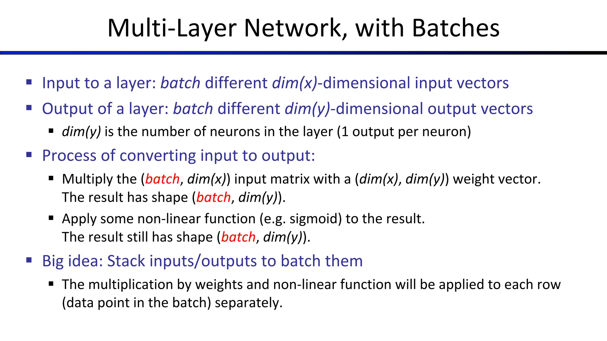 Multi-Layer Network, with Batches
§ Input to a layer: batch different dim(x)-dimensional input vectors
§ Output of a layer: batch different dim(y)-dimensional output vectors
§ dim(y) is the number of neurons in the layer (1 output per neuron)
§ Process of converting input to output:
§ Multiply the (batch, dim(x)) input matrix with a (dim(x), dim(y)) weight vector.
The result has shape (batch, dim(y)).
§ Apply some non-linear function (e.g. sigmoid) to the result.
The result still has shape (batch, dim(y)).
§ Big idea: Stack inputs/outputs to batch them
§ The multiplication by weights and non-linear function will be applied to each row
(data point in the batch) separately.
 