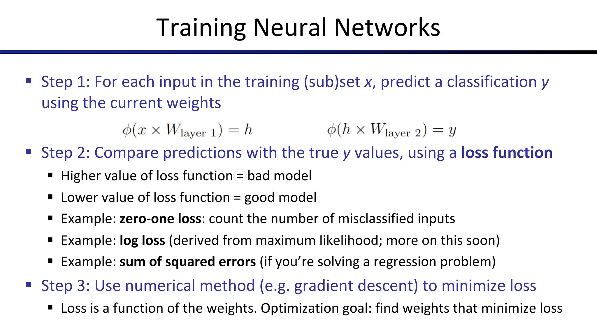 Training Neural Networks
§ Step 1: For each input in the training (sub)set x, predict a classification y
using the current weights
§ Step 2: Compare predictions with the true y values, using a loss function
§ Higher value of loss function = bad model
§ Lower value of loss function = good model
§ Example: zero-one loss: count the number of misclassified inputs
§ Example: log loss (derived from maximum likelihood; more on this soon)
§ Example: sum of squared errors (if you’re solving a regression problem)
§ Step 3: Use numerical method (e.g. gradient descent) to minimize loss
§ Loss is a function of the weights. Optimization goal: find weights that minimize loss
 