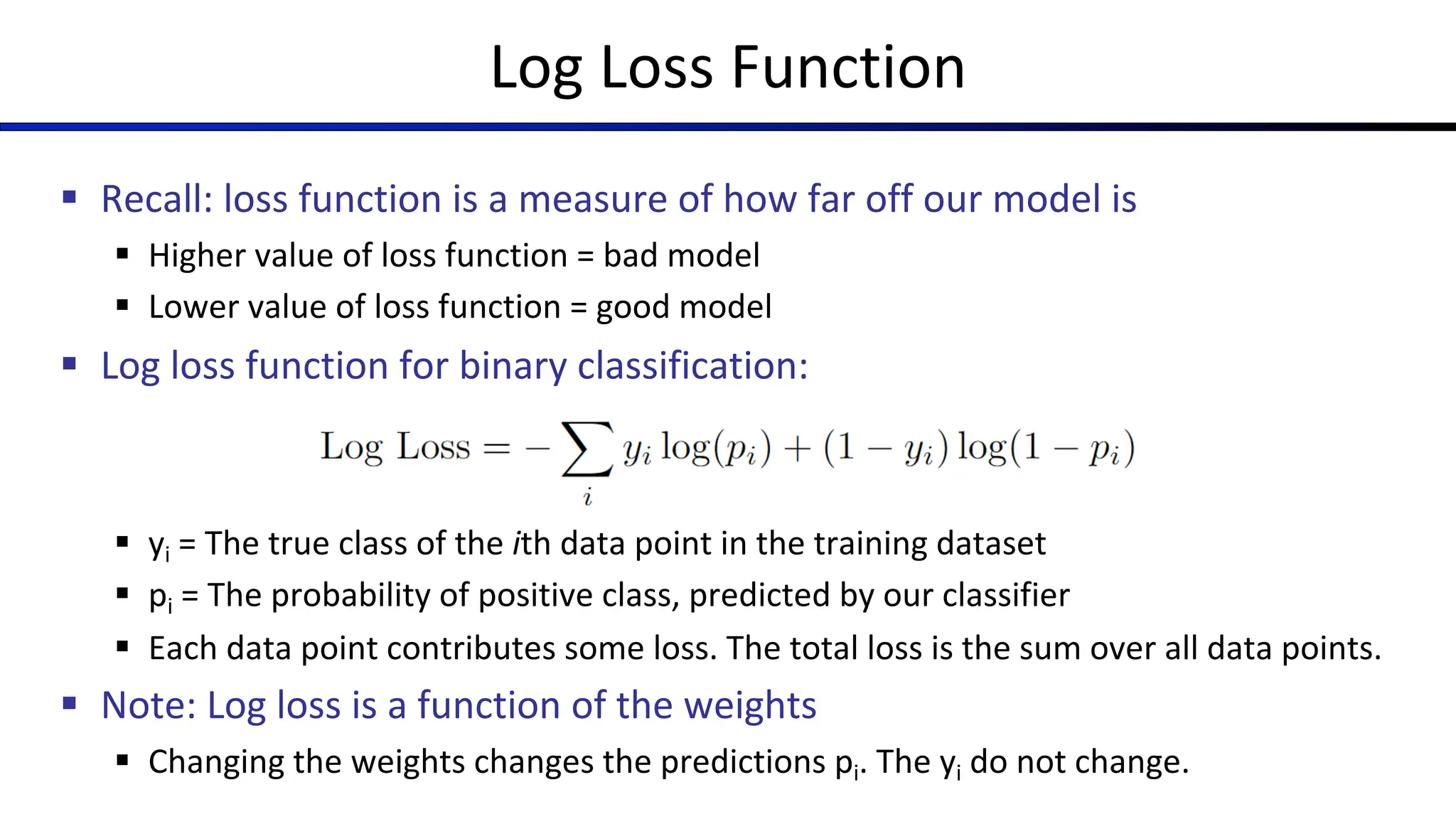 Log Loss Function
§ Recall: loss function is a measure of how far off our model is
§ Higher value of loss function = bad model
§ Lower value of loss function = good model
§ Log loss function for binary classification:
§ yi = The true class of the ith data point in the training dataset
§ pi = The probability of positive class, predicted by our classifier
§ Each data point contributes some loss. The total loss is the sum over all data points.
§ Note: Log loss is a function of the weights
§ Changing the weights changes the predictions pi. The yi do not change.
 